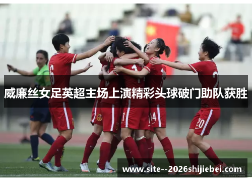 威廉丝女足英超主场上演精彩头球破门助队获胜