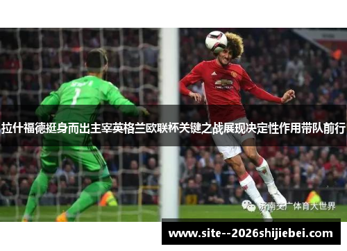 拉什福德挺身而出主宰英格兰欧联杯关键之战展现决定性作用带队前行