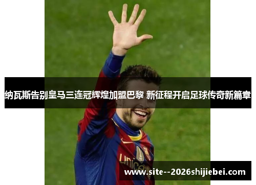 纳瓦斯告别皇马三连冠辉煌加盟巴黎 新征程开启足球传奇新篇章
