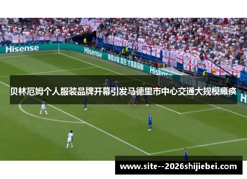 贝林厄姆个人服装品牌开幕引发马德里市中心交通大规模瘫痪 贝林厄姆个人服装品牌开幕引发马德里市中心交通大规模瘫痪