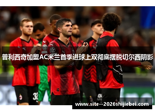 普利西奇加盟AC米兰首季进球上双彻底摆脱切尔西阴影