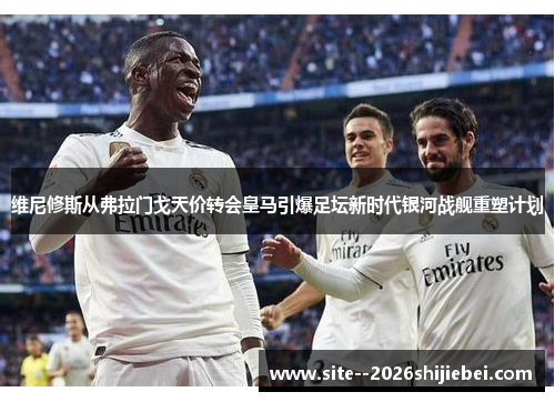 维尼修斯从弗拉门戈天价转会皇马引爆足坛新时代银河战舰重塑计划