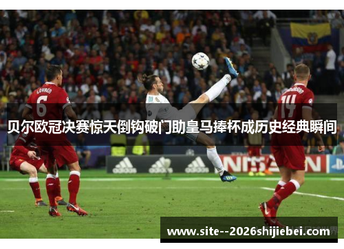 贝尔欧冠决赛惊天倒钩破门助皇马捧杯成历史经典瞬间