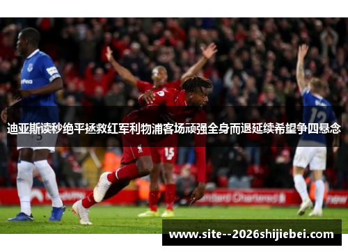迪亚斯读秒绝平拯救红军利物浦客场顽强全身而退延续希望争四悬念