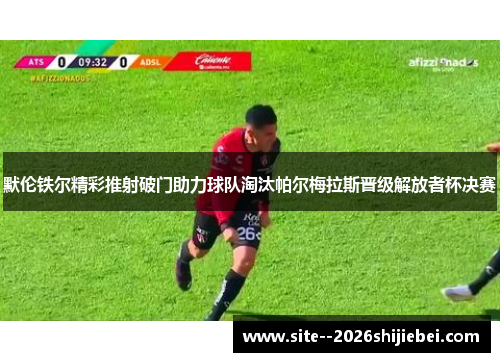 默伦铁尔精彩推射破门助力球队淘汰帕尔梅拉斯晋级解放者杯决赛