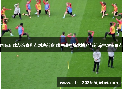 国际足球友谊赛焦点对决前瞻 球星碰撞战术博弈与新阵容观察看点
