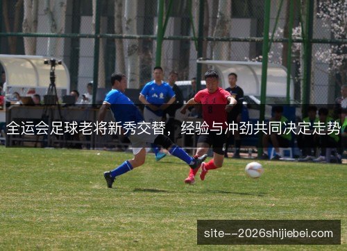 全运会足球老将新秀交替,经验与冲劲共同决定走势 全运会足球老将新秀交替,经验与冲劲共同决定走势